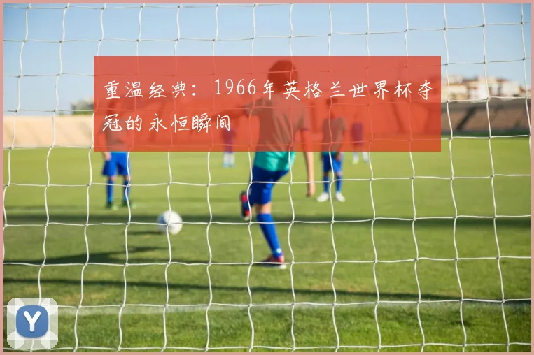 重温经典：1966年英格兰世界杯夺冠的永恒瞬间