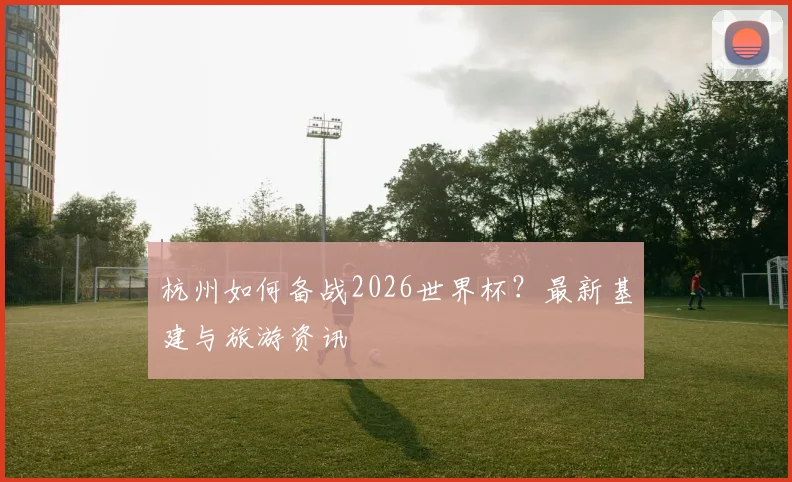 杭州如何备战2026世界杯?最新基建与旅游资讯