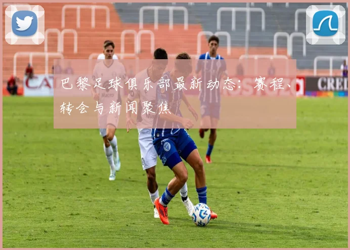 巴黎足球俱乐部最新动态:赛程、转会与新闻聚焦