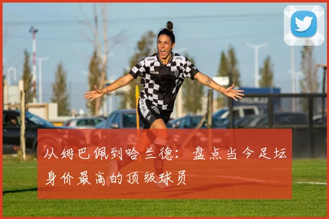 从姆巴佩到哈兰德:盘点当今足坛身价最高的顶级球员