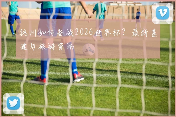 杭州如何备战2026世界杯?最新基建与旅游资讯