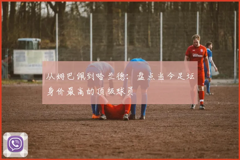 从姆巴佩到哈兰德:盘点当今足坛身价最高的顶级球员