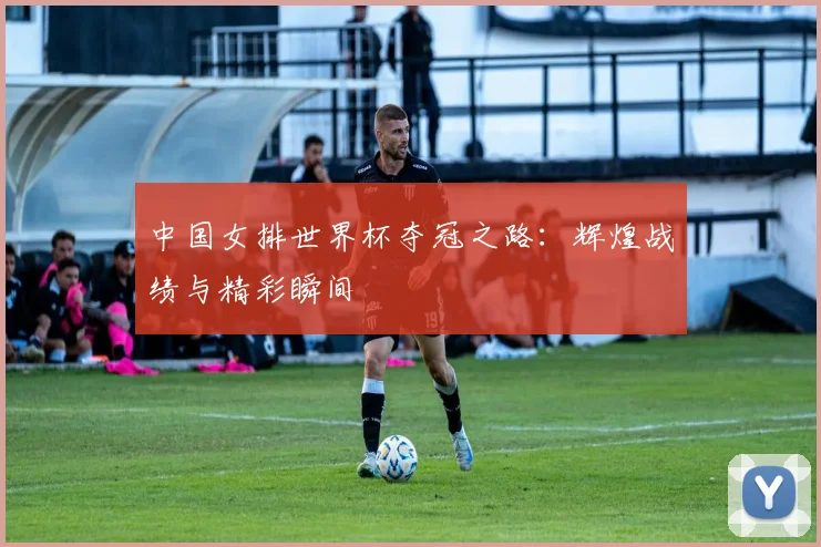 中国女排世界杯夺冠之路：辉煌战绩与精彩瞬间