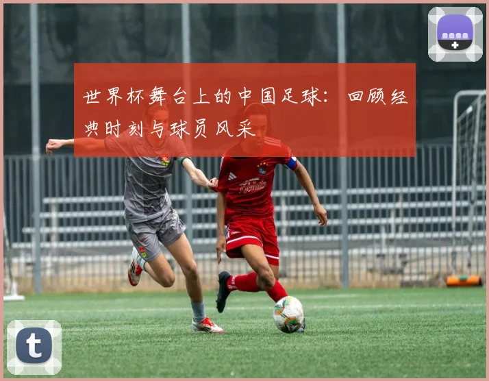 世界杯舞台上的中国足球：回顾经典时刻与球员风采