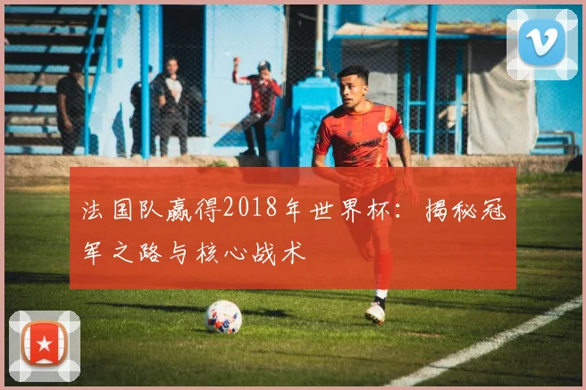 法国队赢得2018年世界杯：揭秘冠军之路与核心战术